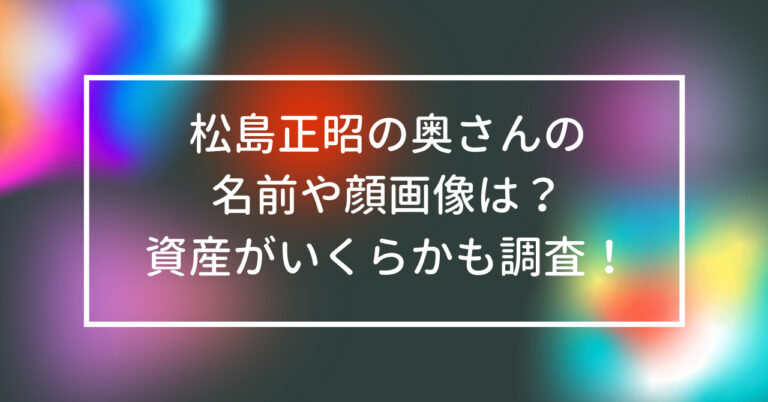 松島正昭　奥さん　名前　顔　画像　資産　いくら